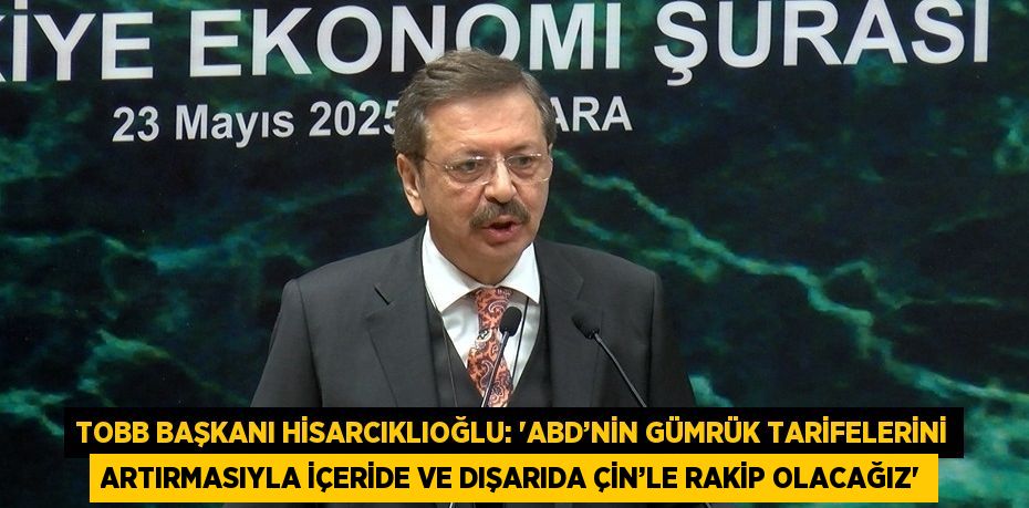 TOBB BAŞKANI HİSARCIKLIOĞLU: 'ABD’NİN GÜMRÜK TARİFELERİNİ ARTIRMASIYLA İÇERİDE VE DIŞARIDA ÇİN’LE RAKİP OLACAĞIZ'