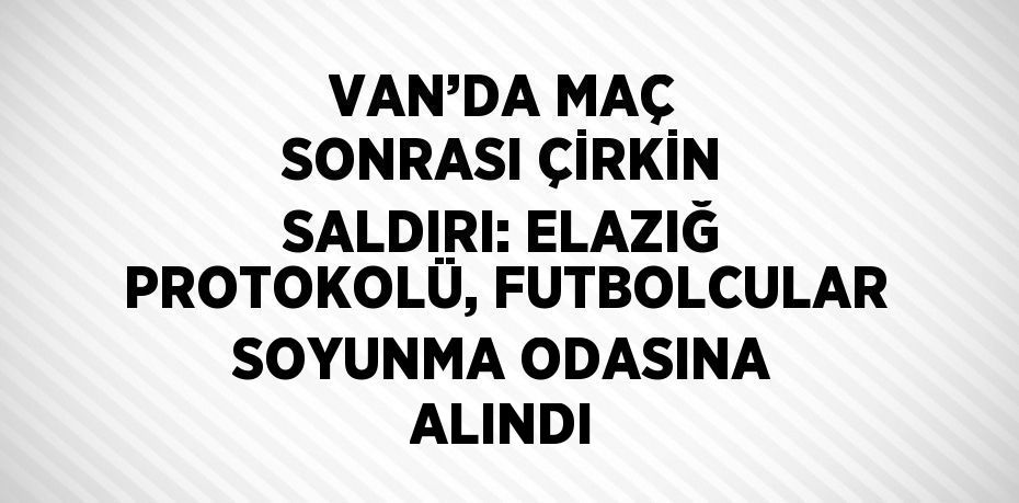 VAN’DA MAÇ SONRASI ÇİRKİN SALDIRI: ELAZIĞ PROTOKOLÜ, FUTBOLCULAR SOYUNMA ODASINA ALINDI