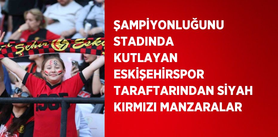 ŞAMPİYONLUĞUNU STADINDA KUTLAYAN ESKİŞEHİRSPOR TARAFTARINDAN SİYAH KIRMIZI MANZARALAR