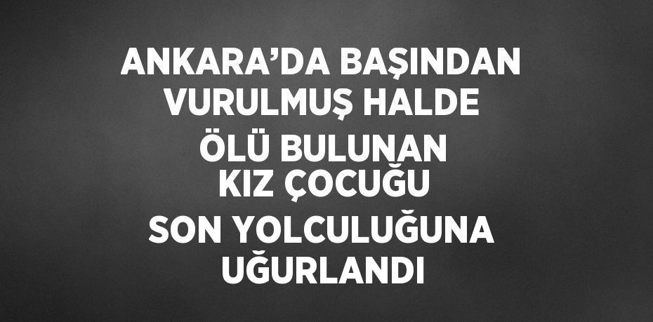 ANKARA’DA BAŞINDAN VURULMUŞ HALDE ÖLÜ BULUNAN KIZ ÇOCUĞU SON YOLCULUĞUNA UĞURLANDI