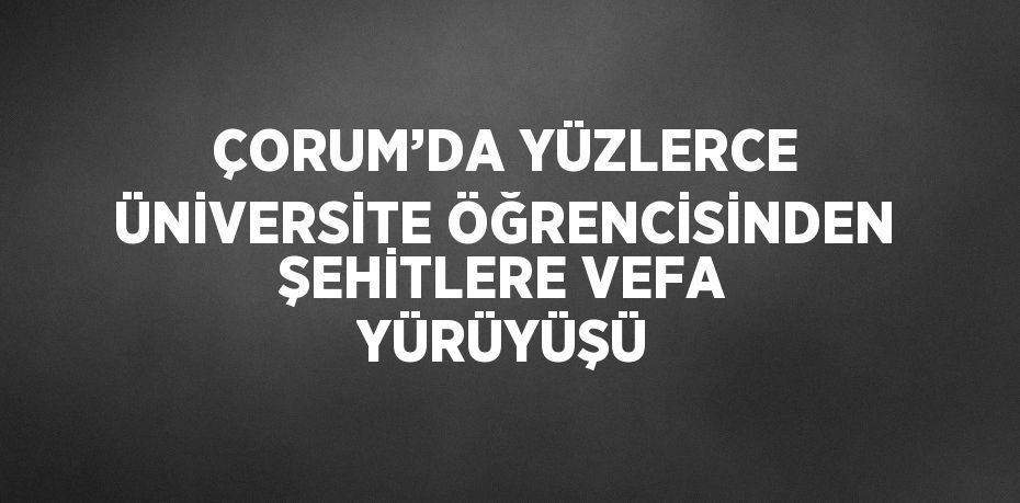 ÇORUM’DA YÜZLERCE ÜNİVERSİTE ÖĞRENCİSİNDEN ŞEHİTLERE VEFA YÜRÜYÜŞÜ