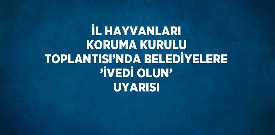 İL HAYVANLARI KORUMA KURULU TOPLANTISI’NDA BELEDİYELERE ’İVEDİ OLUN’ UYARISI