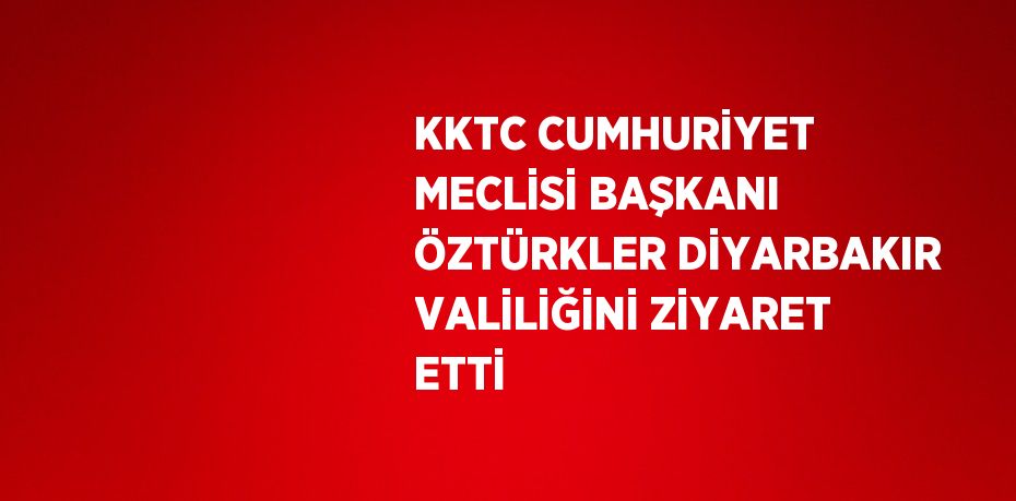 KKTC CUMHURİYET MECLİSİ BAŞKANI ÖZTÜRKLER DİYARBAKIR VALİLİĞİNİ ZİYARET ETTİ