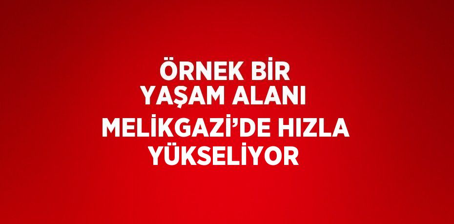 ÖRNEK BİR YAŞAM ALANI MELİKGAZİ’DE HIZLA YÜKSELİYOR