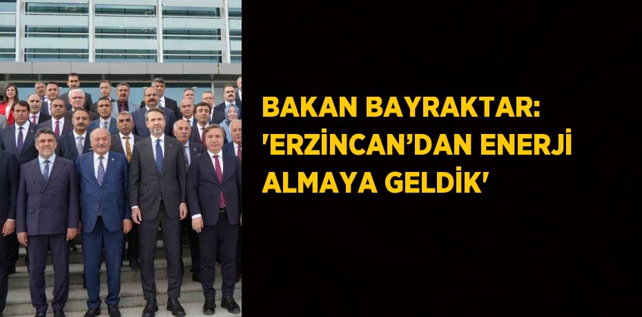 BAKAN BAYRAKTAR: 'ERZİNCAN’DAN ENERJİ ALMAYA GELDİK'