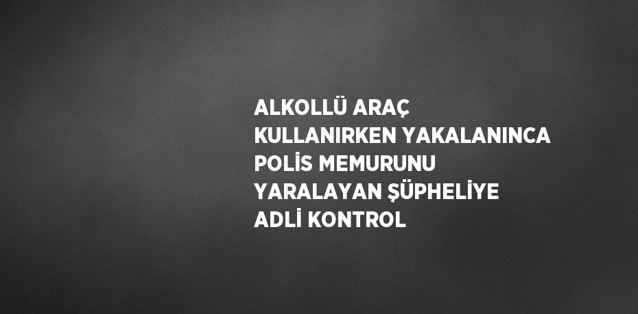 ALKOLLÜ ARAÇ KULLANIRKEN YAKALANINCA POLİS MEMURUNU YARALAYAN ŞÜPHELİYE ADLİ KONTROL