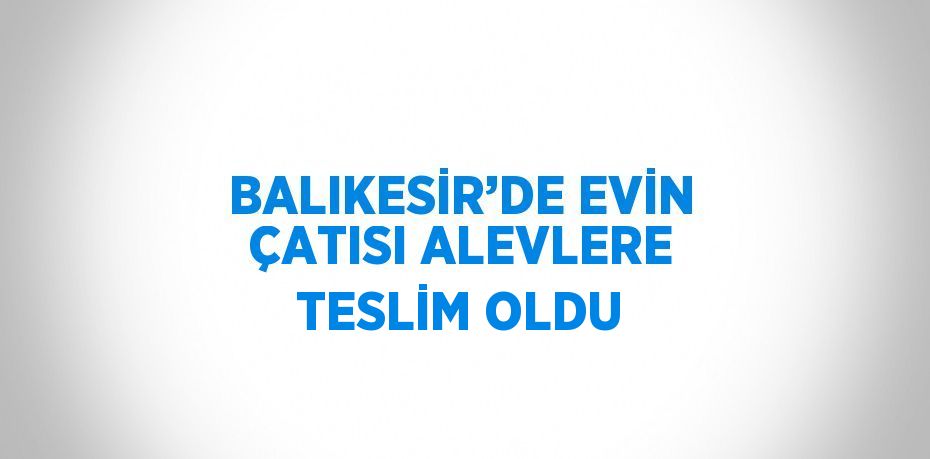 BALIKESİR’DE EVİN ÇATISI ALEVLERE TESLİM OLDU