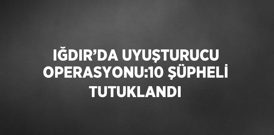IĞDIR’DA UYUŞTURUCU OPERASYONU:10 ŞÜPHELİ TUTUKLANDI