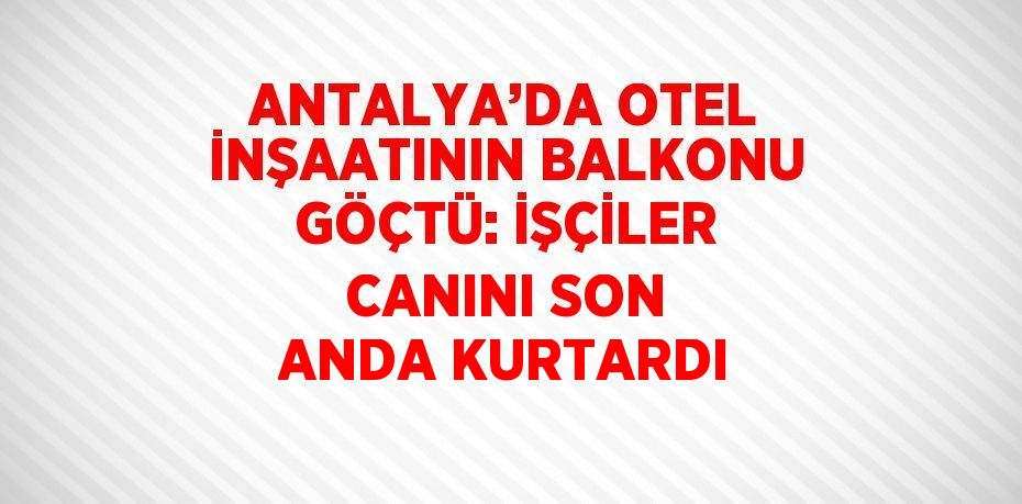 ANTALYA’DA OTEL İNŞAATININ BALKONU GÖÇTÜ: İŞÇİLER CANINI SON ANDA KURTARDI