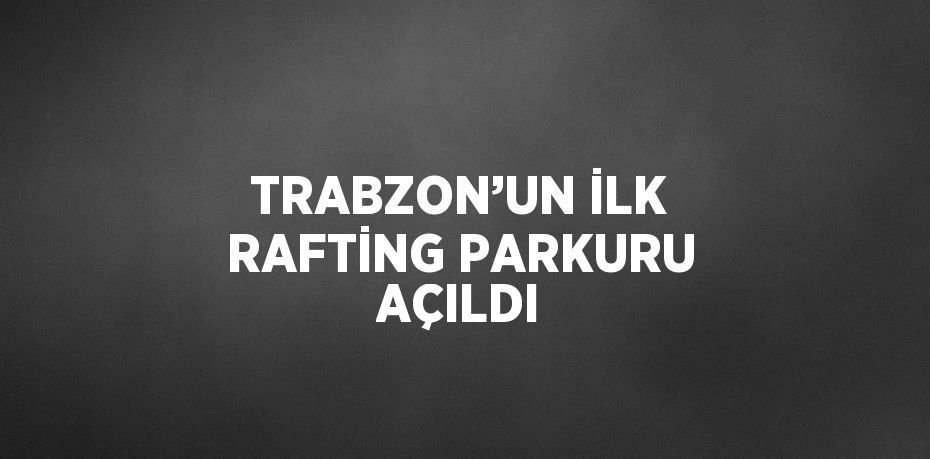 TRABZON’UN İLK RAFTİNG PARKURU AÇILDI