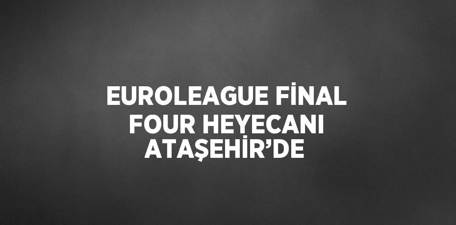 EUROLEAGUE FİNAL FOUR HEYECANI ATAŞEHİR’DE