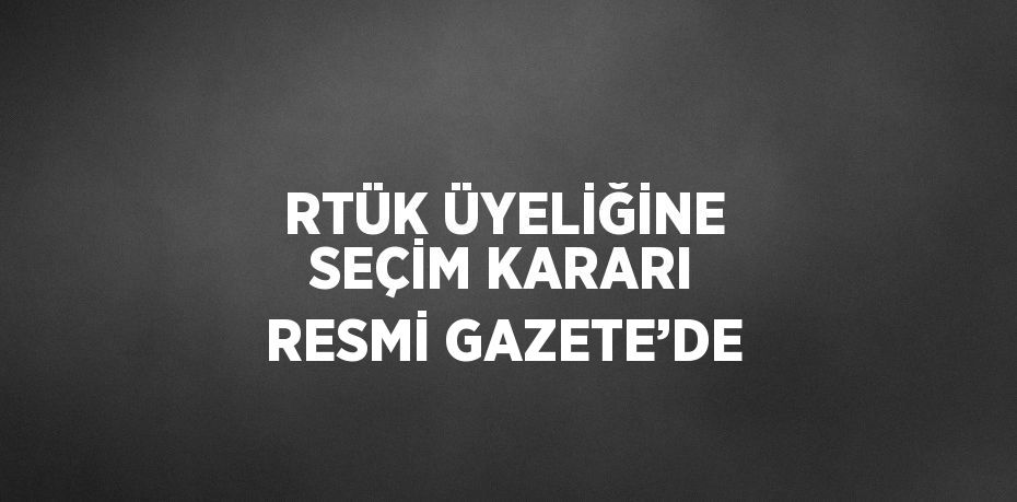 RTÜK ÜYELİĞİNE SEÇİM KARARI RESMİ GAZETE’DE