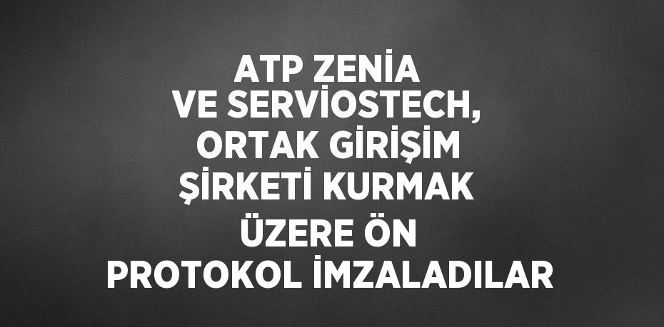 ATP ZENİA VE SERVİOSTECH, ORTAK GİRİŞİM ŞİRKETİ KURMAK ÜZERE ÖN PROTOKOL İMZALADILAR