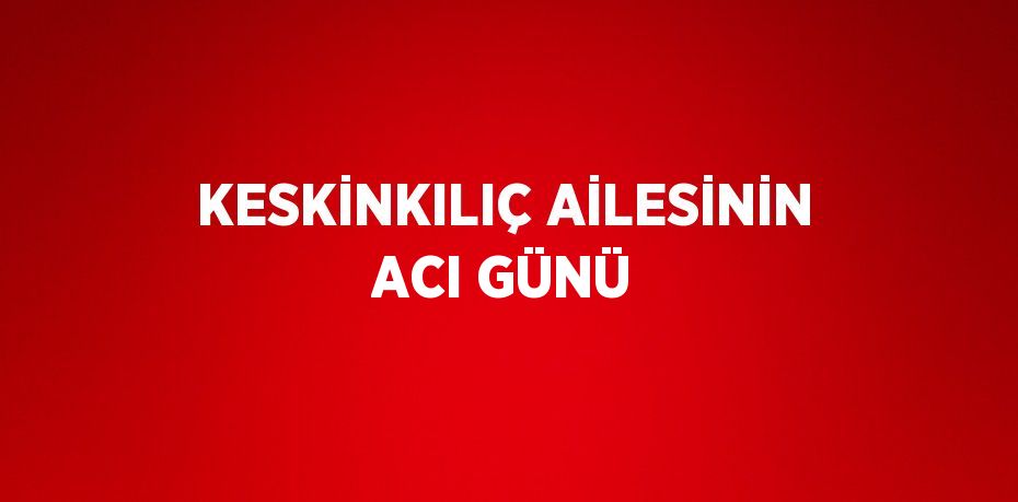 KESKİNKILIÇ AİLESİNİN ACI GÜNÜ