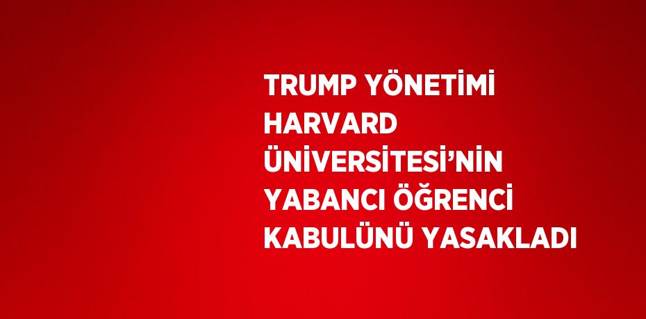 TRUMP YÖNETİMİ HARVARD ÜNİVERSİTESİ’NİN YABANCI ÖĞRENCİ KABULÜNÜ YASAKLADI