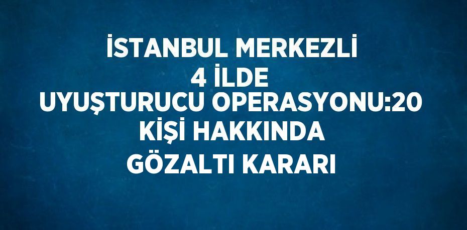 İSTANBUL MERKEZLİ 4 İLDE UYUŞTURUCU OPERASYONU:20 KİŞİ HAKKINDA GÖZALTI KARARI