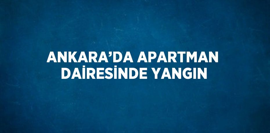 ANKARA’DA APARTMAN DAİRESİNDE YANGIN