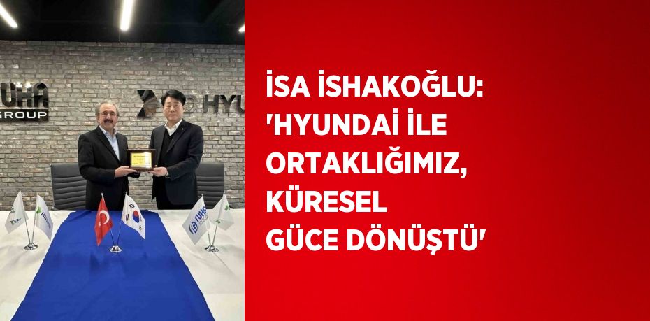 İSA İSHAKOĞLU: 'HYUNDAİ İLE ORTAKLIĞIMIZ, KÜRESEL GÜCE DÖNÜŞTÜ'