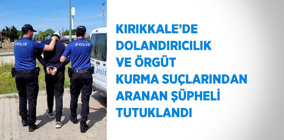 KIRIKKALE’DE DOLANDIRICILIK VE ÖRGÜT KURMA SUÇLARINDAN ARANAN ŞÜPHELİ TUTUKLANDI