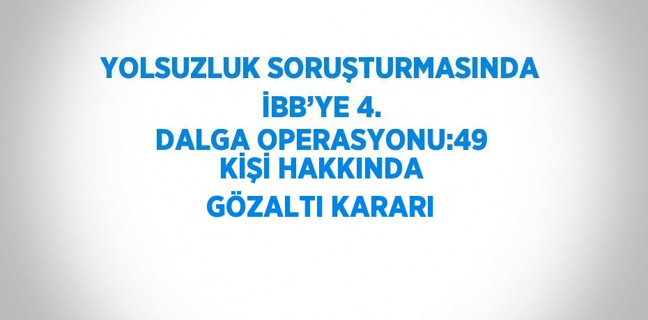 YOLSUZLUK SORUŞTURMASINDA İBB’YE 4. DALGA OPERASYONU:49 KİŞİ HAKKINDA GÖZALTI KARARI
