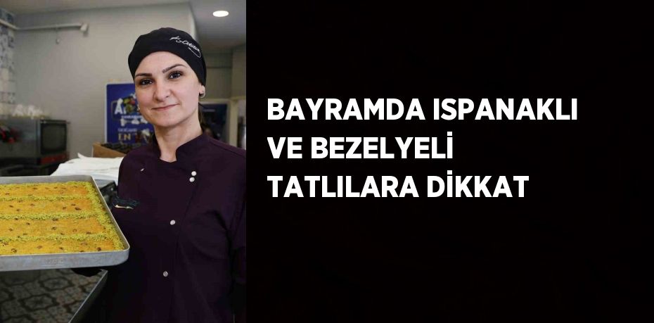 BAYRAMDA ISPANAKLI VE BEZELYELİ TATLILARA DİKKAT
