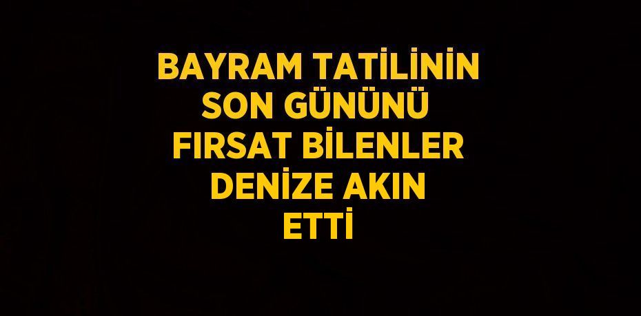 BAYRAM TATİLİNİN SON GÜNÜNÜ FIRSAT BİLENLER DENİZE AKIN ETTİ