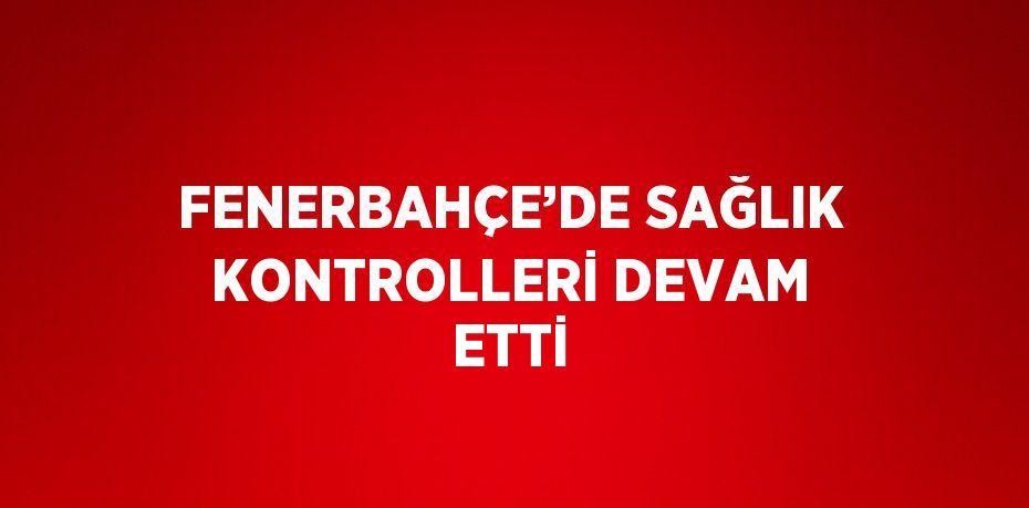 FENERBAHÇE’DE SAĞLIK KONTROLLERİ DEVAM ETTİ