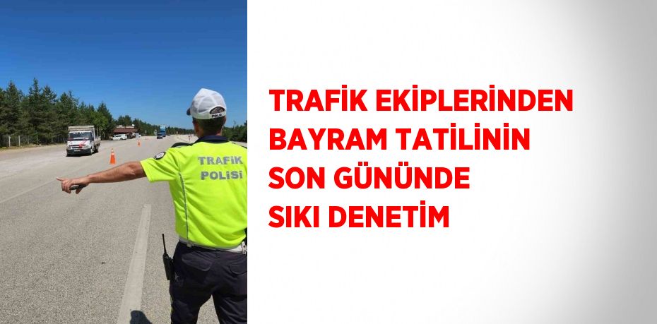 TRAFİK EKİPLERİNDEN BAYRAM TATİLİNİN SON GÜNÜNDE SIKI DENETİM