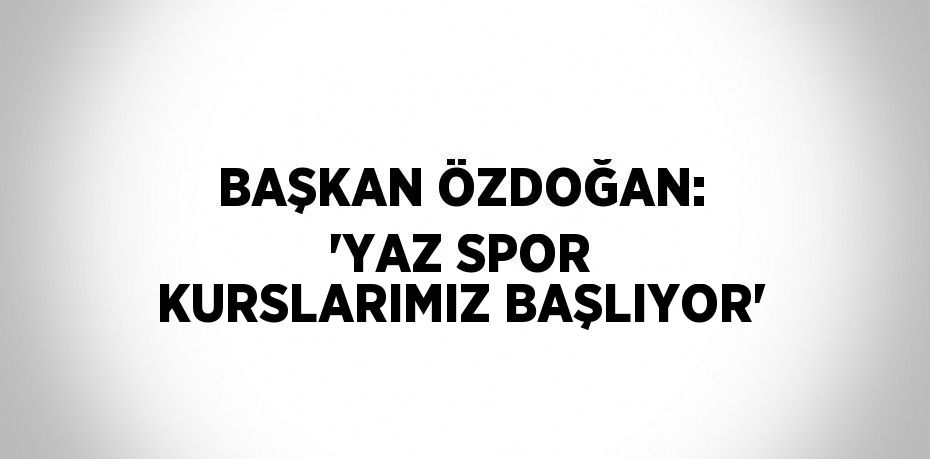 BAŞKAN ÖZDOĞAN: 'YAZ SPOR KURSLARIMIZ BAŞLIYOR'