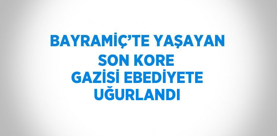 BAYRAMİÇ’TE YAŞAYAN SON KORE GAZİSİ EBEDİYETE UĞURLANDI