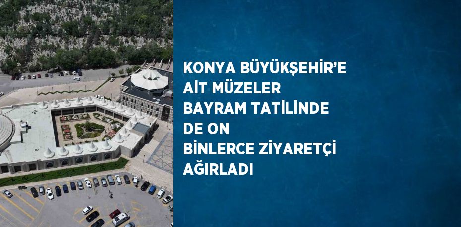 KONYA BÜYÜKŞEHİR’E AİT MÜZELER BAYRAM TATİLİNDE DE ON BİNLERCE ZİYARETÇİ AĞIRLADI