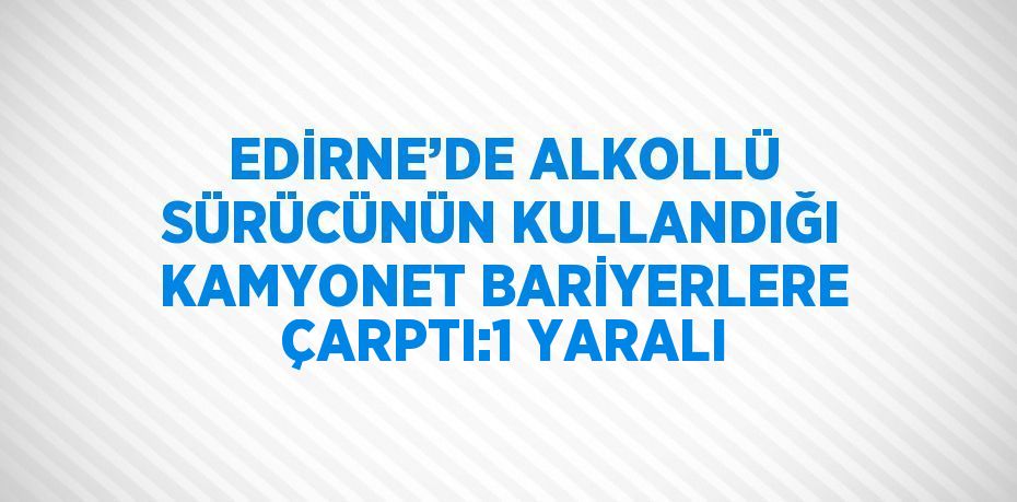 EDİRNE’DE ALKOLLÜ SÜRÜCÜNÜN KULLANDIĞI KAMYONET BARİYERLERE ÇARPTI:1 YARALI