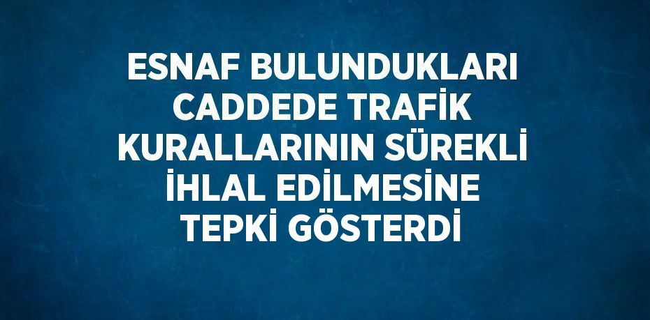 ESNAF BULUNDUKLARI CADDEDE TRAFİK KURALLARININ SÜREKLİ İHLAL EDİLMESİNE TEPKİ GÖSTERDİ