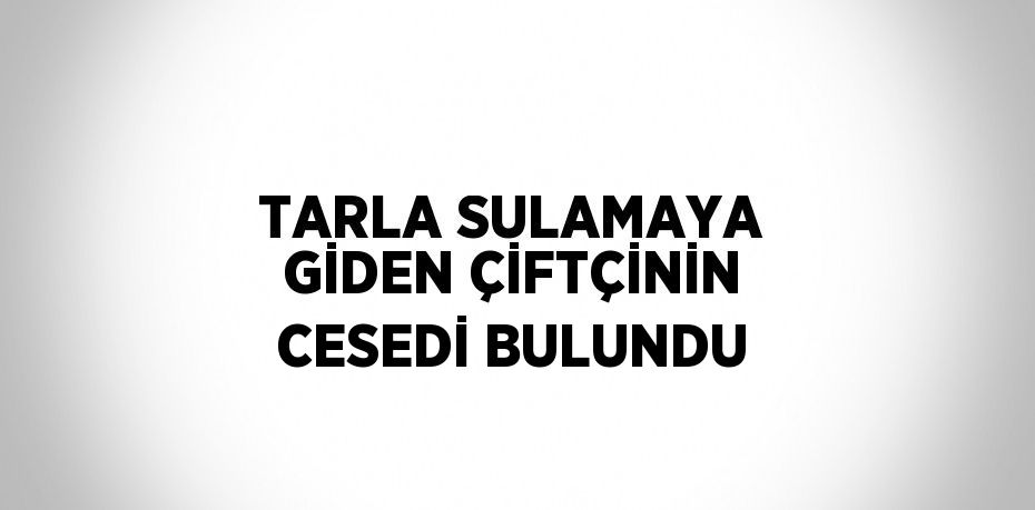 TARLA SULAMAYA GİDEN ÇİFTÇİNİN CESEDİ BULUNDU