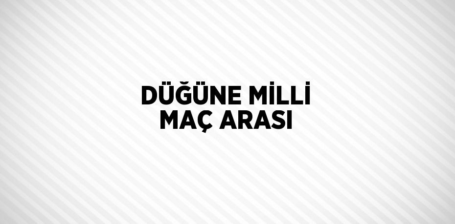 DÜĞÜNE MİLLİ MAÇ ARASI