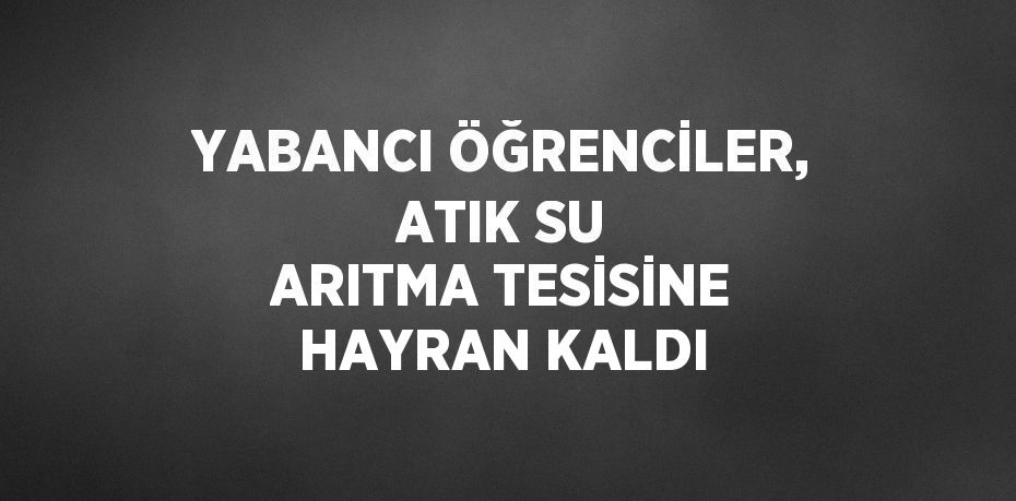 YABANCI ÖĞRENCİLER, ATIK SU ARITMA TESİSİNE HAYRAN KALDI