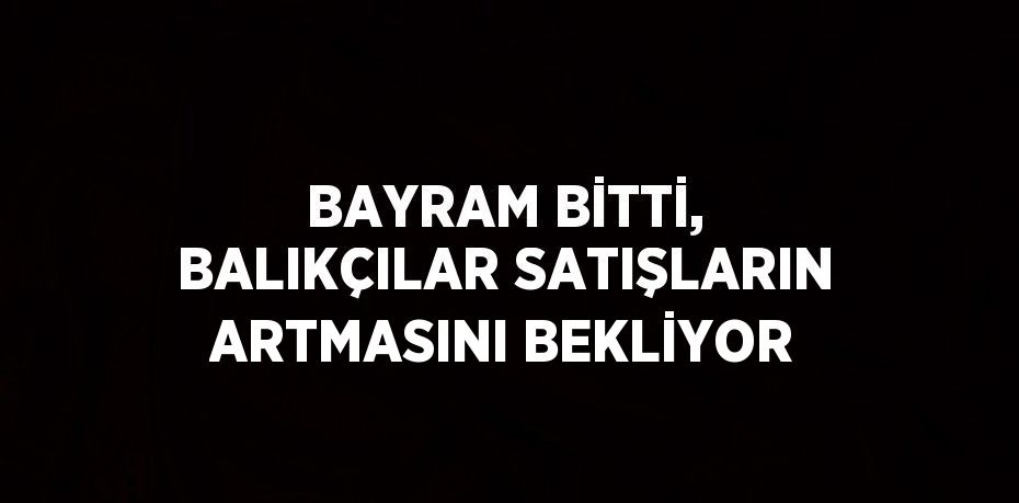 BAYRAM BİTTİ, BALIKÇILAR SATIŞLARIN ARTMASINI BEKLİYOR