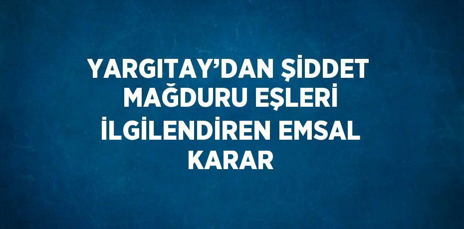 YARGITAY’DAN ŞİDDET MAĞDURU EŞLERİ İLGİLENDİREN EMSAL KARAR