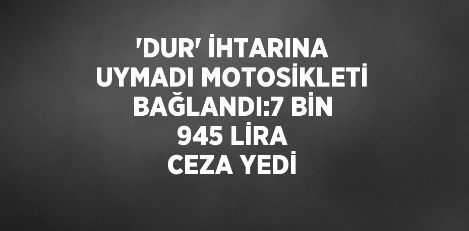 'DUR' İHTARINA UYMADI MOTOSİKLETİ BAĞLANDI:7 BİN 945 LİRA CEZA YEDİ