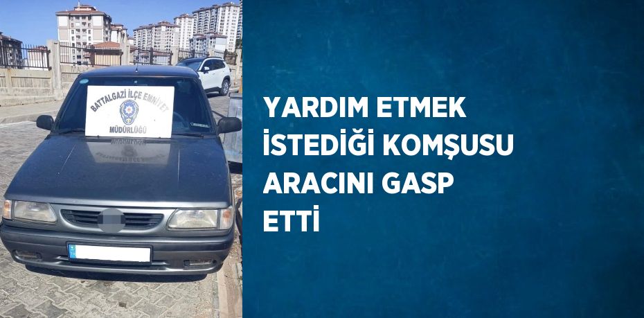 YARDIM ETMEK İSTEDİĞİ KOMŞUSU ARACINI GASP ETTİ