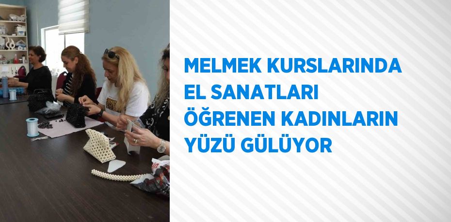 MELMEK KURSLARINDA EL SANATLARI ÖĞRENEN KADINLARIN YÜZÜ GÜLÜYOR