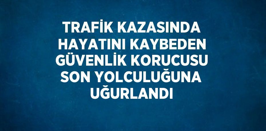 TRAFİK KAZASINDA HAYATINI KAYBEDEN GÜVENLİK KORUCUSU SON YOLCULUĞUNA UĞURLANDI