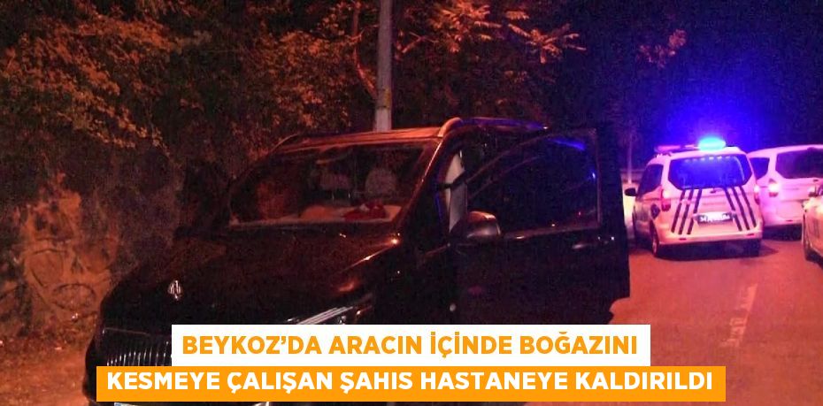 BEYKOZ’DA ARACIN İÇİNDE BOĞAZINI KESMEYE ÇALIŞAN ŞAHIS HASTANEYE KALDIRILDI