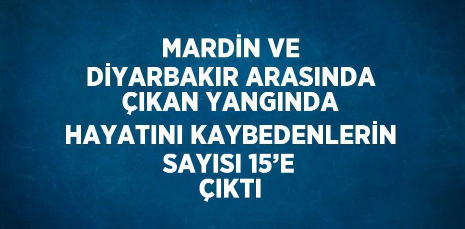 MARDİN VE DİYARBAKIR ARASINDA ÇIKAN YANGINDA HAYATINI KAYBEDENLERİN SAYISI 15’E ÇIKTI