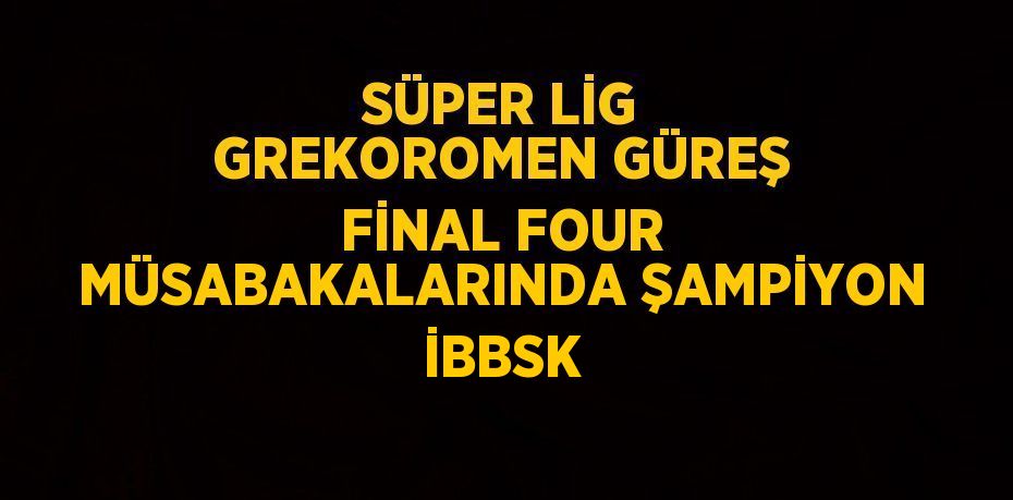 SÜPER LİG GREKOROMEN GÜREŞ FİNAL FOUR MÜSABAKALARINDA ŞAMPİYON İBBSK