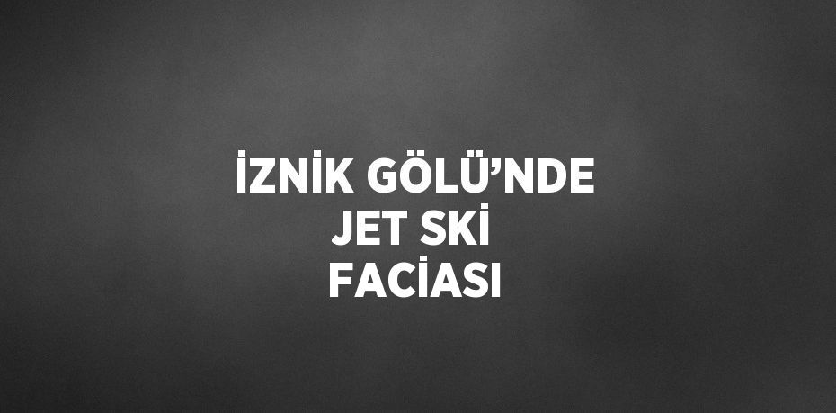 İZNİK GÖLÜ’NDE JET SKİ FACİASI