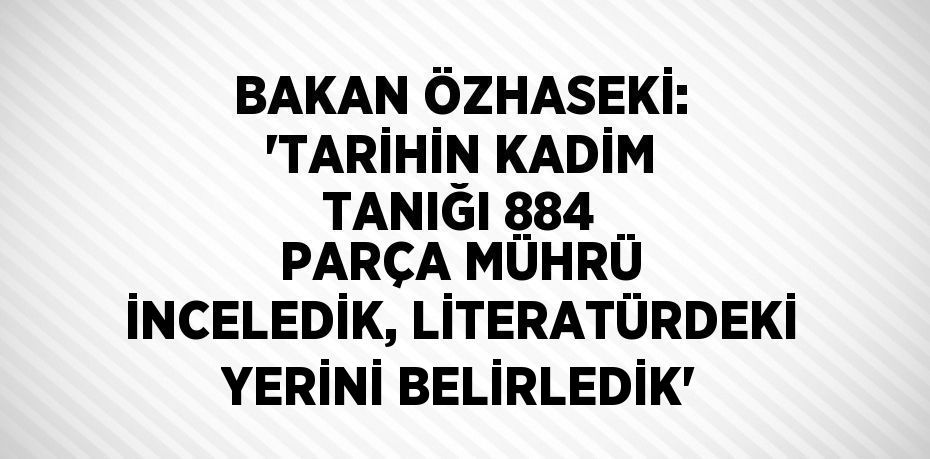 BAKAN ÖZHASEKİ: 'TARİHİN KADİM TANIĞI 884 PARÇA MÜHRÜ İNCELEDİK, LİTERATÜRDEKİ YERİNİ BELİRLEDİK'