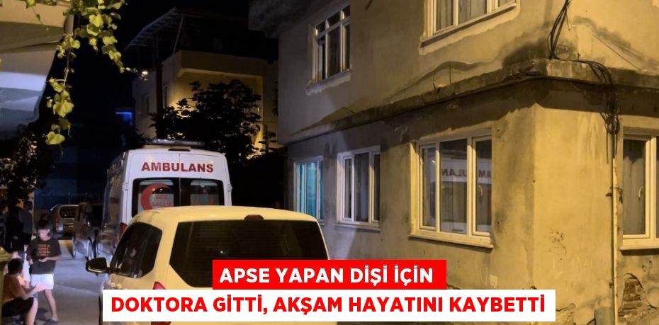 APSE YAPAN DİŞİ İÇİN DOKTORA GİTTİ, AKŞAM HAYATINI KAYBETTİ