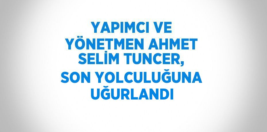 YAPIMCI VE YÖNETMEN AHMET SELİM TUNCER, SON YOLCULUĞUNA UĞURLANDI