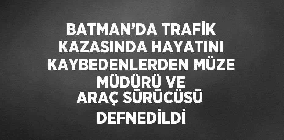 BATMAN’DA TRAFİK KAZASINDA HAYATINI KAYBEDENLERDEN MÜZE MÜDÜRÜ VE ARAÇ SÜRÜCÜSÜ DEFNEDİLDİ